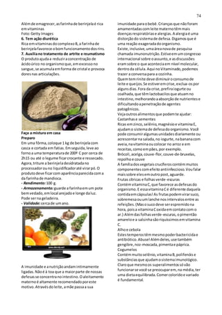 74
Alémde emagrecer,asfarinhade berinjelaé rica
emvitaminas
Foto:Getty Images
6. Tem ação diurética
Rica emvitaminasdocomplexoB,a farinhade
berinjelafavorece obomfuncionamentodosrins.
7. Auxiliano tratamento de artrite e reumatismo
O produtoajudaa reduziraconcentração de
ácidoúrico no organismoque,emexcessono
sangue,se acumulaemforma de cristal e provoca
doresnas articulações.
Faça a mistura em casa
Preparo
Em uma fôrma,coloque 1 kg de berinjelacom
casca e cortada em fatias.Emseguida,leve ao
fornoa uma temperaturade 200º C por cerca de
2h15 ou até o legume ficarcrocante e ressecado.
Agora,triture a berinjeladesidratadano
processadorouno liquidificadoraté virarpó.O
produtodeve ficarcom aparênciaparecidacoma
da farinhade mandioca.
- Rendimento:100 g.
- Armazenamento:guarde a farinhaemum pote
bemvedado,emlocal arejadoe longe daluz.
Pode serna geladeira.
- Validade:cercade umano.
A imunidade e anutriçãoandamintimamente
ligadas.Nãoé à toa que a maiorparte de nossas
defesasse concentranointestino.Oaleitamento
maternoé altamente recomendadoporeste
motivo.Atravésdoleite, amãe passaa sua
imunidade paraobebê.Criançasque nãoforam
amamentadascomleite maternotêmmais
doençasrespiratóriase alergias.A alergiaé uma
distorçãodo sistemade defesa.Digamosque é
uma reação exageradadoorganismo.
Existe,inclusive,umaáreanovade pesquisa
chamada imunonutrição.Estiveemumcongresso
internacional sobre oassunto,e asdiscussões
eramsobre o que aconteciaem nível molecular,
dentroda célula.Aqui noVitaminado,podemos
trazer a conversapara a cozinha.
Quemtemrinite deve diminuiroconsumode
leite e queijos.Se estiveremcrise,exclua-ospor
algunsdias.Fora da crise,prefiraiogurte ou
coalhada,que têmlactobacilosque atuamno
intestino,melhorandoaabsorçãode nutrientese
dificultandoapenetraçãode agentes
patogênicos.
Vejaoutrosalimentosque podemte ajudar:
Castanhase sementes
Ricas emzinco,selênio,magnésioe vitaminaE,
ajudamo sistemade defesadoorganismo.Você
pode consumiralgumasunidadesdiariamente ou
acrescentarna salada,no iogurte, nabananacom
aveia,navitaminaoucolocar no arroz e em
receitas,comoempães,por exemplo.
Brócoli,acelga,couve-flor,couve-de-bruxelas,
repolhoe couve
A famíliadosvegetaiscrucíferoscontémmuitos
componentescomefeitoantiinfeccioso.Voufalar
maissobre elesemoutropost,aguarde.
Frutas cítricas e folhasverde-escuras
ContémvitaminaC,que favorece asdefesasdo
organismo.E essavitaminaCé diferente daquela
contidaemcápsulas!As frutaspodemvirarsuco,
sobremesaouumlanche nosintervalosentre as
refeições.(Masosucodeve serespremidona
hora, poisa vitaminaCoxidaemcontatocom o
ar.) Alémdasfolhasverde-escuras,opimentão
amareloe a salsinhasãoriquíssimosemvitamina
C.
Alhoe cebola
Estestemperostêmmesmopoderbactericidae
antibiótico.Abuse!Alémdeles,use também
gengibre,noz-moscada,pimentae páprica.
Cogumelos
Contémmuitoselênio,vitaminaB,polifenóise
substânciasque ajudamosistemaimunológico.
Claroque mesmoos superalimentossóvão
funcionarse você se preocuparem, na média,ter
uma dietaequilibrada.Comercoloridoe variado
é fundamental.
 