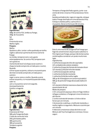 75
Ingredientes:
500g de contra-filé,lombooufrango.
350g de mussarela
Sal
Alho
Pimentadoreino
Molhoinglês
Preparo:
Molho
Quebraro alho.Juntar o alhoquebradoaomolho
inglêse adicionarapimentadoreino.Carne Se
frango
ou lombo,temperarcomo sal a gosto
antecipadamente.Se contra-filé,temperarcom
sal a gostono
momentode levá-loàchapa.Levaracarne à
chapa (virandosempre de umladopara o outro).
Quando
estiverquase aoponto,colocara mussarelapara
derreter(virandosemprede umladopara o
outro) e
regar a carne como o molho.Quandoacarne
estiveraoponto,e a mussarelaquase derretida,
cobri-la
com a mussarelae serviremseguida.
Acompanhamento
Farofae vinagrete
Ingredientes:
6 bananasde fritar
500 g de frangodesfiado
2 latasde creme de leite
250 g de batata palha
300 g presunto
300 g mussarela
Temperoa gosto
Preparo:
Tempere ofrangodesfiadoagosto,junte-oao
creme de leite e reserve.Friteasbananase forre
uma
bandejaantiaderente.Logoemseguida,coloque
todoo frango desfiadoemcimadabanana frita.
Coloque abatata palha,o presuntoe a
mussarela.Deixenofornopor30 minutos.
Esta é uma receitade strogonoff de frangoque
foge do convencional.Jáque é para substituiro
filé mignonporfrango,porque nãotentaroutras
combinaçõese aindaterum prato muitomais
light.
Ingredientes
2 colher(es)(sopa) de óleode sojaSadia
1/2 unidade(s)de cebolaralada(s)
2 colher(es)(sopa) de Extratode tomatesKnorr
1/2 xícara(s) (chá) de leite desnatado
1 colher(es)(sopa) de catchup
1 colher(es)(chá) de mostarda
1 colher(es)(chá) de molhoinglês
100 gr de champignonemconservapicado(s)
500 gr de peitode frangodesossadoSadiaem
tiras
1/2 xícara(s) (chá) de maionese abase de leite
quantobaste de sal
Modo de preparo
1 Em uma panelaaqueçao óleoemfogomédioe
refogue acebolae o frangopor cincominutosou
até dourar.
2 Junte oextratode tomate e o leite e deixe
ferverporum minuto.
3 Acrescente ocatchup,o molhode mostarda,o
molhoinglêse ocogumelo.Misture e cozinhe por
um minuto
4 Adicione amaionese abase de leite e osal.
Misture até ficarhomogêneoe cremoso.Sirvaa
seguir.
 