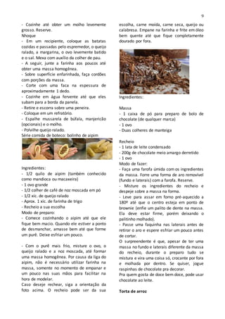 9
- Cozinhe até obter um molho levemente
grosso. Reserve.
Nhoque
- Em um recipiente, coloque as batatas
cozidas e passadas pelo espremedor, o queijo
ralado, a margarina, o ovo levemente batido
e o sal. Mexa com auxílio da colher de pau.
- A seguir, junte a farinha aos poucos até
obter uma massa homogênea.
- Sobre superfície enfarinhada, faça cordões
com porções da massa.
- Corte com uma faca na espessura de
aproximadamente 1 dedo.
- Cozinhe em água fervente até que eles
subam para a borda da panela.
- Retire e escorra sobre uma peneira.
- Coloque em um refratório.
- Espalhe mussarela de búfala, manjericão
(opcionais) e o molho.
- Polvilhe queijo ralado.
Série comida de boteco: bolinho de aipim
Ingredientes:
- 1/2 quilo de aipim (também conhecido
como mandioca ou macaxeira)
- 1 ovo grande
- 1/2 colher de café de noz moscada em pó
- 1/2 xíc. de queijo ralado
- Aprox. 1 xíc. de farinha de trigo
- Recheio a sua escolha
Modo de preparo:
- Comece cozinhando o aipim até que ele
fique bem macio. Quando ele estiver a ponto
de desmanchar, amasse bem até que forme
um purê. Deixe esfriar um pouco.
- Com o purê mais frio, misture o ovo, o
queijo ralado e a noz moscada, até formar
uma massa homogênea. Por causa da liga do
aipim, não é necessário utilizar farinha na
massa, somente no momento de empanar e
um pouco nas suas mãos para facilitar na
hora de modelar.
Caso deseje rechear, siga a orientação da
foto acima. O recheio pode ser da sua
escolha, carne moída, carne seca, queijo ou
calabresa. Empane na farinha e frite em óleo
bem quente até que fique completamente
dourado por fora.
Ingredientes:
Massa
- 1 caixa de pó para preparo de bolo de
chocolate (de qualquer marca)
- 1 ovo
- Duas colheres de manteiga
Recheio
- 1 lata de leite condensado
- 200g de chocolate meio amargo derretido
- 1 ovo
Modo de fazer:
- Faça uma farofa úmida com os ingredientes
da massa. Forre uma forma de aro removível
(fundo e laterais) com a farofa. Reserve.
- Misture os ingredientes do recheio e
despeje sobre a massa na forma.
- Leve para assar em forno pré-aquecido a
180º até que o centro esteja em ponto de
brownie (enfie um palito de dente na massa.
Ela deve estar firme, porém deixando o
palitinho molhado).
- Passe uma faquinha nas laterais antes de
retirar o aro e espere esfriar um pouco antes
de cortar.
O surpreendente é que, apesar de ter uma
massa no fundo e laterais diferente da massa
do recheio, durante o preparo tudo se
mistura e vira uma coisa só, crocante por fora
e molhada por dentro. Se quiser, jogue
raspinhas de chocolate pra decorar.
Pra quem gosta de doce bem doce, pode usar
chocolate ao leite.
Torta de arroz
 