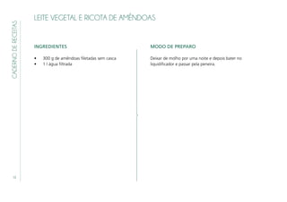 10
CADERNODERECEITAS
LEITE VEGETAL E RICOTA DE AMÊNDOAS
INGREDIENTES
•	 300 g de amêndoas filetadas sem casca
•	 1 l água filtrada
MODO DE PREPARO
Deixar de molho por uma noite e depois bater no
liquidificador e passar pela peneira.
 