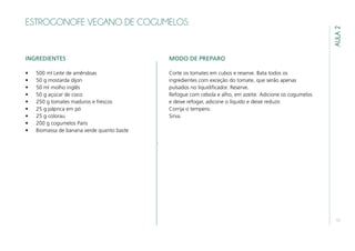 11
AULA2
ESTROGONOFE VEGANO DE COGUMELOS
INGREDIENTES
•	 500 ml Leite de amêndoas
•	 50 g mostarda dijon
•	 50 ml molho inglês
•	 50 g açúcar de coco
•	 250 g tomates maduros e frescos
•	 25 g páprica em pó
•	 25 g colorau
•	 200 g cogumelos Paris
•	 Biomassa de banana verde quanto baste
MODO DE PREPARO
Corte os tomates em cubos e reserve. Bata todos os
ingredientes com exceção do tomate, que serão apenas
pulsados no liquidificador. Reserve.
Refogue com cebola e alho, em azeite. Adicione os cogumelos
e deixe refogar, adicone o líquido e deixe reduzir.
Corrija o tempero.
Sirva.
 