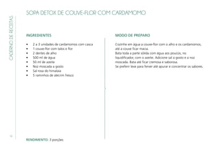 12
CADERNODERECEITAS SOPA DETOX DE COUVE-FLOR COM CARDAMOMO
INGREDIENTES
•	 2 a 3 unidades de cardamomos com casca
•	 1 couve-flor com talos e flor
•	 2 dentes de alho
•	 500 ml de água
•	 50 ml de azeite
•	 Noz moscada a gosto
•	 Sal rosa do himalaia
•	 5 raminhos de alecrim fresco
MODO DE PREPARO
Cozinhe em água a couve-flor com o alho e os cardamomos,
até a couve ficar macia.
Bata toda a parte sólida com água aos poucos, no
liquidificador, com o azeite. Adicione sal a gosto e a noz
moscada. Bata até ficar cremosa e saborosa.
Se preferir leve para ferver até apurar e concentrar os sabores.
RENDIMENTO: 3 porções
 