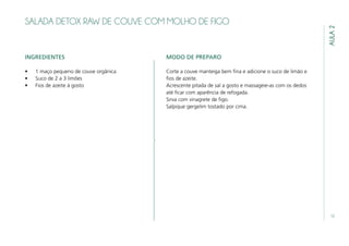 13
AULA2
SALADA DETOX RAW DE COUVE COM MOLHO DE FIGO
INGREDIENTES
•	 1 maço pequeno de couve orgânica
•	 Suco de 2 a 3 limões
•	 Fios de azeite á gosto
MODO DE PREPARO
Corte a couve manteiga bem fina e adicione o suco de limão e
fios de azeite.
Acrescente pitada de sal a gosto e massageie-as com os dedos
até ficar com aparência de refogada.
Sirva com vinagrete de figo.
Salpique gergelim tostado por cima.
 