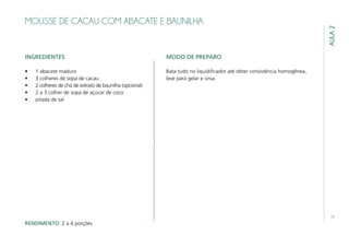 15
AULA2
MOUSSE DE CACAU COM ABACATE E BAUNILHA
INGREDIENTES
•	 1 abacate maduro
•	 3 colheres de sopa de cacau
•	 2 colheres de chá de extrato de baunilha (opcional)
•	 2 a 3 colher de sopa de açúcar de coco
•	 pitada de sal
MODO DE PREPARO
Bata tudo no liquidificador até obter consistência homogênea,
leve para gelar e sirva.
RENDIMENTO: 2 a 4 porções
 