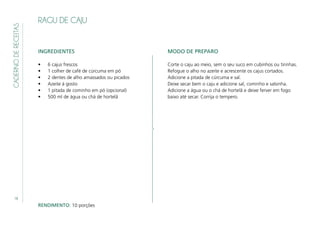 18
CADERNODERECEITAS
RAGU DE CAJU
INGREDIENTES
•	 6 cajus frescos
•	 1 colher de café de cúrcuma em pó
•	 2 dentes de alho amassados ou picados
•	 Azeite á gosto
•	 1 pitada de cominho em pó (opcional)
•	 500 ml de água ou chá de hortelã
MODO DE PREPARO
Corte o caju ao meio, sem o seu suco em cubinhos ou tirinhas.
Refogue o alho no azeite e acrescente os cajus cortados.
Adicione a pitada de cúrcuma e sal.
Deixe secar bem o caju e adicione sal, cominho e salsinha.
Adicione a água ou o chá de hortelã e deixe ferver em fogo
baixo até secar. Corrija o tempero.
RENDIMENTO: 10 porções
 