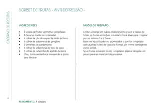 20
CADERNODERECEITAS
SORBET DE FRUTAS - ANTI-DEPRESSÃO -
INGREDIENTES
•	 2 xícaras de frutas vermelhas congeladas
•	 3 bananas maduras congeladas
•	 1 colher de chá de raspas de limão siciliano
•	 1 colher de sobremesa de gengibre
•	 2 sementes de cardamomo
•	 1 colher de sobremesa de óleo de coco
•	 1 colher de cafezinho de açafrão da terra
•	 Chia, frutas vermelhas e manjericão a gosto
para decorar
MODO DE PREPARO
Cortar a manga em cubos, misturar com o suco e raspas de
limão, as frutas vermelhas, o cardamomo e levar para congelar
por no mínimo 1 a 2 horas.
Bater no liquidificador ou processador o que foi congelado
com açafrão e óleo de coco até formar um creme homogêneo
como sorbet.
Se as frutas estiverem muito congeladas esperar desgelar um
pouco para ser mais fácil de processar.
RENDIMENTO: 4 porções
 