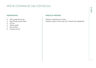 21
AULA3
PATÊ DE CASTANHA DE CAJU COM RÚCULA
INGREDIENTES
•	 250 g castanhas de caju
•	 Água filtrada quanto baste
•	 Sal rosa
•	 Azeite a gosto
•	 Rúcula fresca
•	 Cominho em pó
MODO DE PREPARO
Hidrate as castanhas por 2 horas.
Dispense a água e triture tudo com o restante dos ingredientes.
 