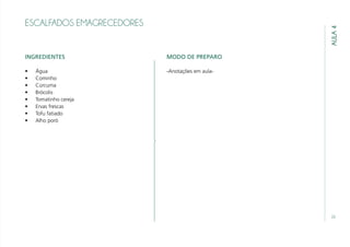 23
AULA4
ESCALFADOS EMAGRECEDORES
INGREDIENTES
•	 Água
•	 Cominho
•	 Cúrcuma
•	 Brócolis
•	 Tomatinho cereja
•	 Ervas frescas
•	 Tofu fatiado
•	 Alho poró
MODO DE PREPARO
-Anotações em aula-
 