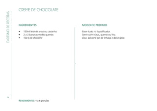 24
CADERNODERECEITAS
CREME DE CHOCOLATE
INGREDIENTES
•	 150ml leite de arroz ou castanha
•	 2 a 3 bananas verdes quentes
•	 100 g de chocolife
MODO DE PREPARO
Bater tudo no liquidificador.
Servir com frutas, quente ou frio.
Dica: adicione gel de linhaça e deixe gelar.
RENDIMENTO: 4 a 6 porções
 