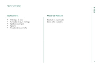 25
AULA4
SUCO VERDE
INGREDIENTES
•	 1 l de água de coco
•	 4 unidades de couve manteiga
•	 1 pedaço de gengibre
•	 1 pepino
•	 1 maçã verde ou vermelha
MODO DE PREPARO
Bata tudo no liquidificador.
Coe se achar necessário.
 