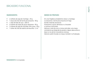 27
AULA5
BRIGADEIRO FUNCIONAL
INGREDIENTES
•	 2 colheres de sopa de manteiga - 20 g
•	 1 xícara de (chá) de farinha de amaranto - 90 g
•	 1 vidro de leite de coco - 200 ml
•	 4 colheres de (sopa) de açúcar demerara - 40 g
•	 5 colheres de sopa de chocolate 70% cacau - 50 g
•	 1 colher de (chá) de essência de baunilha - 2 ml
MODO DE PREPARO
Em uma frigideira antiaderente colocar a manteiga
e acrescentar a farinha de amaranto em fogo
brando mexendo até dourar.
Acrescente o açúcar demerara e o chocolate
e continue misturando.
Adicione o leite de coco e misture até obter uma massa
consistente que desgrude da panela e depois deixe esfriar e
bata no mix até ter consistência cremosa.
Adicione avelã triturada na massa e também na finalização.
RENDIMENTO: 4 a 6 porções
 