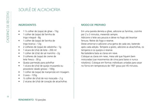 28
CADERNODERECEITAS
SOUFLÊ DE ALCACHOFRA
INGREDIENTES
•	 1 ½ colher de (sopa) de ghee - 15g
•	 1 colher de (sopa) de farinha de
trigo integral - 8g
•	 1 colher de (sopa) de farinha de
trigo branca - 12g
•	 2 colheres de (sopa) de cebolinha - 1g
•	 1 xícara de (chá) de leite - 200 ml
•	 1 colher de (chá) de sal marinho - 2g
•	 3 colheres de (sopa) de creme de
leite fresco - 30 g
•	 Queijo parmesão para polvilhar
•	 1 xícara de (chá) de queijo mussarela ou
provolone ralado grosso - 100g
•	 1 colher de (sopa) de manjericão em moagem.
•	 3 ovos - 135g
•	 ½ colher de (chá) de noz moscada - 2 g
•	 2 xícaras de (chá) de coração de alcachofras
MODO DE PREPARO
Em uma panela derreta a ghee, adicione as farinhas, cozinhe
por 2 a 3 minutos, mexendo sempre.
Adicione o leite aos poucos e deixe no fogo até levantar
fervura. Retire do fogo e reserve.
Deixe amornar e adicione uma gema de cada vez, batendo
após cada adição. Tempere a gosto, adicione as alcachofras, os
temperos e os queijos e reserve.
Na batedeira bata as claras em neve.
Coloque as claras em neve, mexa até que fiquem bem
misturadas (use movimentos de cima para baixo e nunca
rotatório). Coloque em formas individuais untadas para assar
no forno em temperatura de 190° graus por 45 minutos.
RENDIMENTO: 10 porções
 