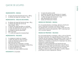 29
AULA5
QUICHE DE LEGUMES
INGREDIENTES - MASSA
•	 4 xícaras de (chá) de farinha de rosca - 400 g
•	 4 colheres de (sopa) de manteiga - 40 g
INGREDIENTES - MOLHO BECHAMEL
•	 8 colheres de (sopa) de farinha de trigo - 80 g
•	 2 colheres de (sopa) de farinha de
trigo integral - 40 g
•	 2 colheres de (sopa) de ghee ou manteiga
•	 1 colher de (sobremesa) de sal marinho - 8 g
•	 ½ colher de (chá) de noz moscada
•	 4 unidades de gemas peneiradas
•	 800 ml de leite
•	 1 ½ colher de (sopa) de mostarda Dijon
INGREDIENTES - RECHEIO
•	 2 unidades de cebola em moagem
•	 1 colher de (sopa) em alho em pasta
•	 3 talos de alho poró picado em tira
•	 250 g de ervilha fresca
•	 150 g tomate seco hidratado e cortado
•	 5 colheres (sopa) de champignon trufado 50 g
•	 2 maços de aspargos em rodelas
•	 ¼ pimenta dedo de moça
•	 7 colheres de (sopa) cebolinha picada
•	 ½ xícara de azeitona verde
•	 4 colheres de (sopa) de manjericão em moagem
•	 300 gr de abóbora cabotiá cortada em jardineira
•	 1 colher de (sopa) de chimichurri – 10 g
•	 Aipo desidratado para finalizar
•	 Queijo parmesão para finalizar
MODO DE PREPARO - MASSA
Em uma panela derreta a manteiga, adicione a farinha de
rosca e mexa bem formando uma farofa. Reserve.
Em seguida forre uma forma com a farofa, nivele com uma
colher e leve ao forno pré-aquecido a 180° C para assar por
uns 5 minutos. Reserve.
MODO DE PREPARO - RECHEIO
Em uma panela derreta a manteiga, o alho, o sal e as farinhas
de trigo e mexa bem. Em seguida adicione leite e cozinhe,
mexendo até que engrosse. Depois desligue o fogo e junte aos
poucos as gemas peneiradas e batidas, acrescente o milho, a
cebolinha, a mostarda e o chimichurri e mexa bem. Por último,
acrescente o queijo parmesão.
Despeje na forma já preparada com farinha de rosca.
Polvilhe com a farinha de rosca reservada e asse em forno
quente pré-aquecido 180° por 8 minutos ou até que fique
firme. Retire do forno e deixe descansar por 5 minutos.
Refogue a cebola no óleo, e o alho poró, a ervilha e depois
junte todos os outros ingredientes. Reserve.
RENDIMENTO: 22 porções
 