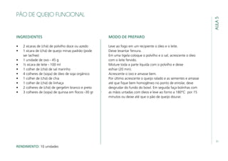 31
AULA5
PÃO DE QUEIJO FUNCIONAL
INGREDIENTES
•	 2 xícaras de (chá) de polvilho doce ou azedo
•	 1 xícara de (chá) de queijo minas padrão (pode
ser lacfree)
•	 1 unidade de ovo - 45 g
•	 ½ xícara de leite - 100 ml
•	 1 colher de (chá) de sal marinho
•	 4 colheres de (sopa) de óleo de soja orgânico
•	 1 colher de (chá) de chia
•	 1 colher de (chá) de linhaça
•	 2 colheres de (chá) de gergelim branco e preto
•	 3 colheres de (sopa) de quinoa em flocos -30 gr
MODO DE PREPARO
Leve ao fogo em um recipiente o óleo e o leite.
Deixe levantar fervura.
Em uma tigela coloque o polvilho e o sal, acrescente o óleo
com o leite fervido.
Misture toda a parte líquida com o polvilho e deixe
esfriar (20 min).
Acrescente o ovo e amasse bem.
Por último acrescente o queijo ralado e as sementes e amasse
até que fique bem homogêneo no ponto de enrolar, deve
desgrudar do fundo do bowl. Em seguida faça bolinhas com
as mãos untadas com óleos e leve ao forno a 180℃ por 15
minutos ou deixe até que o pão de queijo dourar.
RENDIMENTO: 10 unidades
 