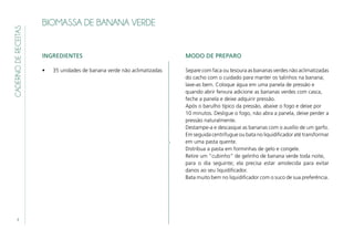 4
CADERNODERECEITAS
BIOMASSA DE BANANA VERDE
INGREDIENTES
•	 35 unidades de banana verde não aclimatizadas
MODO DE PREPARO
Separe com faca ou tesoura as bananas verdes não aclimatizadas
do cacho com o cuidado para manter os talinhos na banana;
lave‑as bem. Coloque água em uma panela de pressão e
quando abrir fervura adicione as bananas verdes com casca,
feche a panela e deixe adquirir pressão.
Após o barulho típico da pressão, abaixe o fogo e deixe por
10 minutos. Desligue o fogo, não abra a panela, deixe perder a
pressão naturalmente.
Destampe‑a e descasque as bananas com o auxílio de um garfo.
Em seguida centrifugue ou bata no liquidificador até transformar
em uma pasta quente.
Distribua a pasta em forminhas de gelo e congele.
Retire um “cubinho” de gelinho de banana verde toda noite,
para o dia seguinte; ela precisa estar amolecida para evitar
danos ao seu liquidificador.
Bata muito bem no liquidificador com o suco de sua preferência.
 