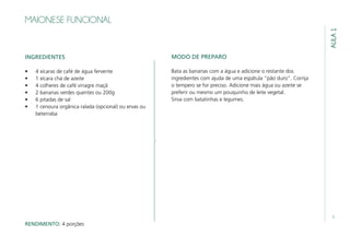 5
MAIONESE FUNCIONAL
INGREDIENTES
•	 4 xícaras de café de água fervente
•	 1 xícara chá de azeite
•	 4 colheres de café vinagre maçã
•	 2 bananas verdes quentes ou 200g
•	 6 pitadas de sal
•	 1 cenoura orgânica ralada (opcional) ou ervas ou
beterraba
AULA1
MODO DE PREPARO
Bata as bananas com a água e adicione o restante dos
ingredientes com ajuda de uma espátula “pão duro”. Corrija
o tempero se for preciso. Adicione mais água ou azeite se
preferir ou mesmo um pouquinho de leite vegetal.
Sirva com batatinhas e legumes.
RENDIMENTO: 4 porções
 