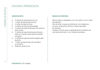 8
CADERNODERECEITAS
DOCINHO AMENDOLÍCIA
INGREDIENTES
•	 4 colheres de sopa Farinha de coco
•	 1 colher de sopa de óleo de coco
•	 ½ colher de sopa de Cacau
•	 2 colheres de sopa de achocolatado
•	 3 colheres de sopa de Mel (para ficar docinho
para criança)
•	 2 colheres de sopa de biomassa de banana
verde ou 1 banana verde quente amassada
com garfo
•	 3 colheres de sopa de proteína vegetal sabor
baunilha
•	 1 colher de sopa de pasta de amendoim
ou de tahine
•	 Pitada de canela em pó
MODO DE PREPARO
Misture todos os ingredientes com uma colher e com as mãos,
faça bolinhas.
Dica do Achaz: empane as bolinhas em coco ralado seco
ou cacau, amaranto em flocos ou mesmo granulado
de chocolate.
Coloque o mel aos poucos; dependendo da consistência do
mel, precisará de mais 1 ou 2 colheres de proteína.
RENDIMENTO: 20 unidades
 