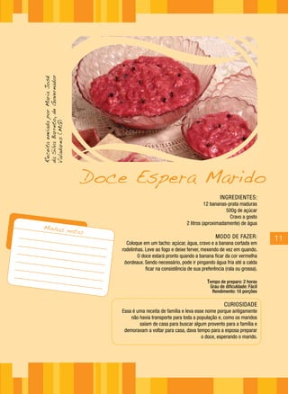 da Silva Barreto, de Governador
Receita enviada por Maria José

Valadares (MG)




                                  Doce Espera Marido
                                                                                        INGREDIENTES:
                                                                                 12 bananas-prata maduras
                                                                                           500g de açúcar
                                                                                             Cravo a gosto
                                                                       2 litros (aproximadamente) de água
  Minhas n
           otas
                                                                                      MODO DE FAZER:            11
                                        Coloque em um tacho: açúcar, água, cravo e a banana cortada em
                                      rodelinhas. Leve ao fogo e deixe ferver, mexendo de vez em quando.
                                              O doce estará pronto quando a banana ficar da cor vermelha
                                       bordeaux. Sendo necessário, pode ir pingando água fria até a calda
                                                  ficar na consistência de sua preferência (rala ou grossa).

                                                                                  Tempo de preparo: 2 horas
                                                                                   Grau de dificuldade: Fácil
                                                                                    Rendimento: 10 porções

                                                                                          CURIOSIDADE
                                      Essa é uma receita de família e leva esse nome porque antigamente
                                          não havia transporte para toda a população e, como os maridos
                                              saíam de casa para buscar algum provento para a família e
                                       demoravam a voltar para casa, dava tempo para a esposa preparar
                                                                              o doce, esperando o marido.
 