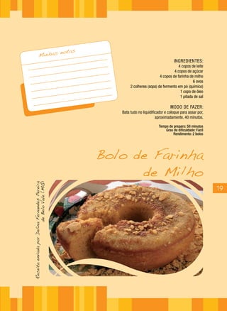 notas
                   Minhas
                                                                                           INGREDIENTES:
                                                                                              4 copos de leite
                                                                                           4 copos de açúcar
                                                                                  4 copos de farinha de milho
                                                                                                       6 ovos
                                                               2 colheres (sopa) de fermento em pó (químico)
                                                                                               1 copo de óleo
                                                                                               1 pitada de sal

                                                                                         MODO DE FAZER:
                                                          Bata tudo no liquidificador e coloque para assar por,
                                                                                aproximadamente, 40 minutos.

                                                                                 Tempo de preparo: 50 minutos
                                                                                     Grau de dificuldade: Fácil
                                                                                          Rendimento: 2 bolos




                                                       Bolo de Farinha
                                                             de Milho
Receita enviada por Delina Fernandes Pereira
                          de Belo Vale (MG)




                                                                                                                  19
 