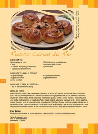 Receita enviada por Azi Vieira
                                                                                                        Gonçalves, de Bambuí (MG)
     Rosca Coroa do Rei
     INGREDIENTES:
     3kg de farinha de trigo                           100g de fermento em pó (químico)
     4 ovos                                            16 colheres (sopa) de óleo
     14 colheres (sopa) de açúcar refinado             1 pitada de sal
     4 copos duplos de leite morno

     INGREDIENTES PARA O RECHEIO:
     200g de manteiga                                  800g de açúcar refinado
     200g de coco ralado                               20g de canela moída
     Ameixa à vontade
22
     INGREDIENTE PARA A COBERTURA:
     1 lata de leite condensado (395g)

     MODO DE FAZER:
     Coloque em uma vasilha o óleo, o leite morno, o fermento, os ovos, o açúcar e uma pitada de sal. Misture o fermento
     com o óleo e os ovos levemente com a mão. Adicione a farinha de trigo peneirada aos poucos, até formar uma massa
     de pão. Para fazer o recheio, derreta a manteiga, misturando o açúcar, a canela, a ameixa picada e o coco. Coloque em
     uma vasilha, misturando bem os ingredientes. Abra a massa, deixando-a com uma espessura de 30 a 50mm. Espalhe o
     recheio. Enrole em forma de rocambole e corte em pedaços de 12 a 15 cm. Coloque em formas untadas redondas, uns 6
     pedaços lado a lado, com recheio virado para cima. Deixe crescer por 40 minutos e leve ao forno pré-aquecido para assar.
     Depois de assada, espalhe uma lata de leite condensado em cima da rosca ainda quente (média de 1 lata para 4 roscas).

     Dica Senac:
     Dependendo do tamanho da forma, deverão ser colocados de 6 a 8 pedaços cortados da massa.

     Tempo de preparo: 2 horas
     Grau de dificuldade: Médio
     Rendimento: 15 roscas
 