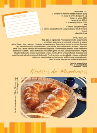 INGREDIENTES:
                                                                      2 ½ xícaras de mandioca cozida e amassada (500g)
                                            notas
 Minhas                                                                            10 xícaras de farinha de trigo (1 ½ kg)
                                                                                                1 xícara de açúcar (180g)
                                                                                                 1 xícara de leite (200ml)
                                                                                          ¼ xícara de água morna (50ml)
                                                                                                                    4 ovos
                                                                                          4 colheres (sopa) de margarina
                                                       2 colheres (sopa) de fermento seco granulado (ou 60g de fermento
                                                                                                                    fresco)
                                                                                                      1 colher (chá) de sal

                                                                                                     MODO DE FAZER:
                                               Meça todos os ingredientes. Peneire os ingredientes secos. Dissolva
                                                o fermento em água morna, acrescentando uma colher de sopa de
açúcar. Tampe e deixe crescer por 15 minutos, aproximadamente. Bata as claras em neve, acrescente 3 gemas e
        bata por mais 2 minutos, aproximadamente. Junte aos ovos batidos a mandioca, o fermento, a margarina,
  o leite, o sal, o açúcar e misture bem. Acrescente, aos poucos, a farinha de trigo peneirada até dar consistência
  de amassar. Sove bem a massa até ficar lisa, macia e sem agarrar nas mãos. Deixe a massa crescer, tampada,
   até dobrar de tamanho. Amasse novamente até a massa ficar lisa. Enrole a rosca no formato desejado e deixe
crescer, tampada, até dobrar novamente de tamanho. Pincele as roscas com gema batida e coloque em tabuleiro
                                  untado com margarina. Asse em forno quente, por 20 minutos, aproximadamente.
                                                          Retire da forma, assim que tirar do forno, e deixe esfriar.

                                                                                                 Tempo de preparo: 2 horas
                                                                                                 Grau de dificuldade: Médio



                                                    Rosca de Mandioca
                                                                                                      Rendimento: 3 roscas
  Receita enviada porFlávia Teixeira Vaz,
                       de Formiga (MG)




                                                                                                                              23
 