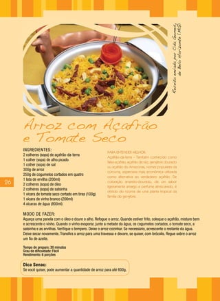 Receita enviada por Cida Gomes,
                                                                                                              de Belo Horizonte (MG)
     Arroz com Açafrão
     e Tomate Seco
     INGREDIENTES:                                         PARA ENTENDER MELHOR:
     2 colheres (sopa) de açafrão-da-terra
                                                           Açafrão-da-terra – Também conhecido como
     1 colher (sopa) de alho picado
                                                           falso açafrão, açafrão de raiz, gengibre dourado
     1 colher (sopa) de sal
                                                           ou açafrão do Amazonas, nomes populares da
     300g de arroz
                                                           cúrcuma, especiaria mais econômica utilizada
     250g de cogumelos cortados em quatro
                                                           como alternativa ao verdadeiro açafrão. De
     1 lata de ervilha (200ml)
26   2 colheres (sopa) de óleo
                                                           coloração amarelo-dourado, de um sabor
                                                           ligeiramente amargo e perfume almiscarado, é
     2 colheres (sopa) de salsinha
                                                           obtido do rizoma de uma planta tropical da
     1 xícara de tomate seco cortado em tiras (100g)
                                                           família do gengibre.
     1 xícara de vinho branco (200ml)
     4 xícaras de água (800ml)

     MODO DE FAZER:
     Aqueça uma panela com o óleo e doure o alho. Refogue o arroz. Quando estiver frito, coloque o açafrão, misture bem
     e acrescente o vinho. Quando o vinho evaporar, junte a metade da água, os cogumelos cortados, o tomate seco, a
     salsinha e as ervilhas. Verifique o tempero. Deixe o arroz cozinhar. Se necessário, acrescente o restante da água.
     Deixe secar novamente. Transfira o arroz para uma travessa e decore, se quiser, com brócolis. Regue sobre o arroz
     um fio de azeite.

     Tempo de preparo: 30 minutos
     Grau de dificuldade: Fácil
     Rendimento: 6 porções

     Dica Senac:
     Se você quiser, pode aumentar a quantidade de arroz para até 600g.
 