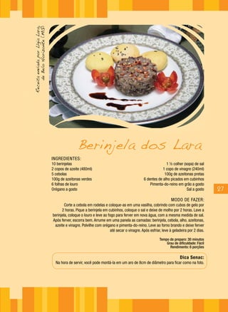 Receita enviada por Lígia Lara,
     de Belo Horizonte (MG)




                                                  Berinjela dos Lara
                                  INGREDIENTES:
                                  10 berinjelas                                                             1 ½ colher (sopa) de sal
                                  2 copos de azeite (480ml)                                               1 copo de vinagre (240ml)
                                  5 cebolas                                                                100g de azeitonas pretas
                                  100g de azeitonas verdes                                    6 dentes de alho picados em cubinhos
                                  6 folhas de louro                                               Pimenta-do-reino em grão a gosto
                                  Orégano a gosto                                                                        Sal a gosto      27
                                                                                                                MODO DE FAZER:
                                          Corte a cebola em rodelas e coloque-as em uma vasilha, cobrindo com cubos de gelo por
                                        2 horas. Pique a berinjela em cubinhos, coloque o sal e deixe de molho por 2 horas. Lave a
                                  berinjela, coloque o louro e leve ao fogo para ferver em nova água, com a mesma medida de sal.
                                  Após ferver, escorra bem. Arrume em uma panela as camadas: berinjela, cebola, alho, azeitonas,
                                   azeite e vinagre. Polvilhe com orégano e pimenta-do-reino. Leve ao forno brando e deixe ferver
                                                                        até secar o vinagre. Após esfriar, leve à geladeira por 2 dias.

                                                                                                         Tempo de preparo: 30 minutos
                                                                                                             Grau de dificuldade: Fácil
                                                                                                               Rendimento: 6 porções

                                                                                                                      Dica Senac:
                                    Na hora de servir, você pode montá-la em um aro de 8cm de diâmetro para ficar como na foto.
 