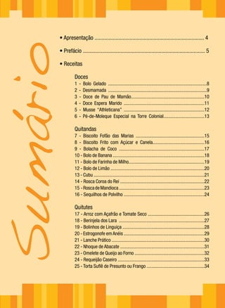 • Apresentação .............................................................................. 4
Sumário
      • Prefácio ....................................................................................... 5

      • Receitas

                Doces
                1   -   Bolo Gelado ..................................................................................8
                2   -   Desmamada ..................................................................................9
                3   -   Doce de Pau de Mamão.............................................................10
                4   -   Doce Espera Marido ...................................................................11
                5   -   Musse “Athleticana” ...................................................................12
                6   -   Pé-de-Moleque Especial na Torre Colonial..................................13

                Quitandas
                7 - Biscoito Fofão das Marias .........................................................15
                8 - Biscoito Frito com Açúcar e Canela...........................................16
                9 - Bolacha de Coco .......................................................................17
                10 - Bolo de Banana ............................................................................18
                11 - Bolo de Farinha de Milho...............................................................19
                12 - Bolo de Limão ..............................................................................20
                13 - Cubu ............................................................................................21
                14 - Rosca Coroa do Rei ......................................................................22
                15 - Rosca de Mandioca .......................................................................23
                16 - Sequilhos de Polvilho ...................................................................24

                Quitutes
                17 - Arroz com Açafrão e Tomate Seco ...............................................26
                18 - Berinjela dos Lara .......................................................................27
                19 - Bolinhos de Linguiça ....................................................................28
                20 - Estrogonofe em Anéis ...................................................................29
                21 - Lanche Prático .............................................................................30
                22 - Nhoque de Abacate ......................................................................31
                23 - Omelete de Queijo ao Forno ..........................................................32
                24 - Requeijão Caseiro ........................................................................33
                25 - Torta Suflê de Presunto ou Frango ................................................34
 