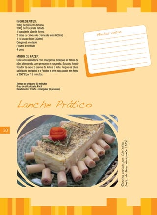 INGREDIENTES:
     200g de presunto fatiado
     200g de muçarela fatiada
                                                                            notas
                                                                   Minhas
     1 pacote de pão de forma
     2 latas ou caixas de creme de leite (600ml)
     1 ½ lata de leite (300ml)
     Orégano à vontade
     Fondor à vontade
     4 ovos

     MODO DE FAZER:
     Unte uma assadeira com margarina. Coloque as fatias de
     pão, alternando com presunto e muçarela. Bata no liquidi-
     ficador os ovos, o creme de leite e o leite. Regue os pães,
     salpique o orégano e o Fondor e leve para assar em forno
     a 200°C por 15 minutos.


     Tempo de preparo: 50 minutos
     Grau de dificuldade: Fácil
     Rendimento: 1 torta retangular (6 pessoas)




     Lanche Prático

30
                                                                               Diniz, de Belo Horizonte (MG)
                                                                               Receita enviada por Christina
 