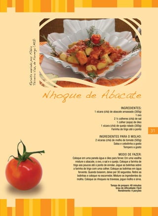 Teixeira Vaz, de Formiga (MG)
Receita enviada por Flávia




                                Nhoque de Abacate
                                                                                   INGREDIENTES:
                                                         1 xícara (chá) de abacate amassado (300g)
                                                                                                1 ovo
                                                                            2 ½ colheres (chá) de sal
                                                                              1 colher (sopa) de óleo
                                                               1 xícara (chá) de queijo ralado (300g)
                                                                         Farinha de trigo até o ponto
                                                                                                          31
                                                              INGREDIENTES PARA O MOLHO:
                                                          2 xícaras (chá) de molho de tomate (500g)
                                                                           Salsa e cebolinha a gosto
                                                                                    Tempero a gosto

                                                                                 MODO DE FAZER:
                                     Coloque em uma panela água e óleo para ferver. Em uma vasilha
                                       misture o abacate, o ovo, o sal e o queijo. Coloque a farinha de
                                     trigo aos poucos até o ponto de enrolar. Jogue as bolinhas sobre
                                     a farinha de trigo com uma colher. Coloque as bolinhas em água
                                          fervente. Quando boiarem, deixe por 30 segundos. Retire as
                                         bolinhas e coloque no escorredor. Misture os ingredientes do
                                         molho. Coloque os nhoques na travessa, jogue molho e sirva.

                                                                         Tempo de preparo: 40 minutos
                                                                             Grau de dificuldade: Fácil
                                                                               Rendimento: 4 porções
 