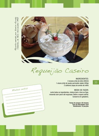 Receita enviada por Eunice Arruda
  Cândido, de Belo Horizonte (MG)




                                             Requeijão Caseiro
                                                                                        INGREDIENTES:
                                                                            2 xícaras (chá) de leite (400ml)
                                                           1 xícara (chá) de queijo parmesão ralado (300g)     33
                                                                       2 colheres (sopa) de amido de milho

                                     notas
Minhas                                                                                MODO DE FAZER:
                                                   Junte todos os ingredientes, misture bem e leve ao fogo,
                                                  mexendo sem parar até engrossar. Retire e espere esfriar.
                                                                                    Conserve em geladeira.


                                                                              Tempo de preparo: 40 minutos
                                                                                  Grau de dificuldade: Fácil
                                                                                   Rendimento: 10 porções
 
