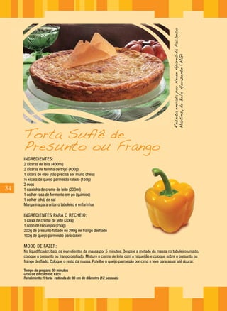 Receita enviada por Neide Aparecida Pacheco
                                                                                                 Martins, de Belo Horizonte (MG)
     Torta Suflê de
     Presunto ou Frango
     INGREDIENTES :
     2 xícaras de leite (400ml)
     2 xícaras de farinha de trigo (400g)
     1 xícara de óleo (não precisa ser muito cheia)
     ½ xícara de queijo parmesão ralado (150g)
     2 ovos
34   1 caixinha de creme de leite (200ml)
     1 colher rasa de fermento em pó (químico)
     1 colher (chá) de sal
     Margarina para untar o tabuleiro e enfarinhar

     INGREDIENTES PARA O RECHEIO:
     1 caixa de creme de leite (200g)
     1 copo de requeijão (250g)
     200g de presunto fatiado ou 200g de frango desfiado
     100g de queijo parmesão para cobrir

     MODO DE FAZER:
     No liquidificador, bata os ingredientes da massa por 5 minutos. Despeje a metade da massa no tabuleiro untado,
     coloque o presunto ou frango desfiado. Misture o creme de leite com o requeijão e coloque sobre o presunto ou
     frango desfiado. Coloque o resto da massa. Polvilhe o queijo parmesão por cima e leve para assar até dourar.

     Tempo de preparo: 30 minutos
     Grau de dificuldade: Fácil
     Rendimento: 1 torta redonda de 30 cm de diâmetro (12 pessoas)
 