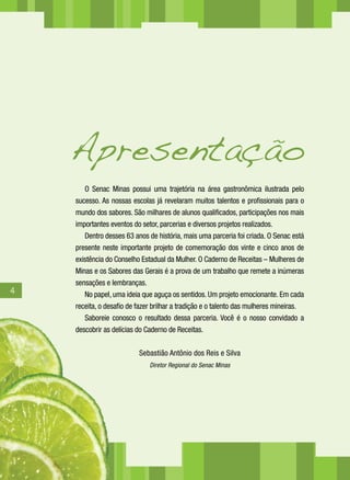 Apresentação
       O Senac Minas possui uma trajetória na área gastronômica ilustrada pelo
    sucesso. As nossas escolas já revelaram muitos talentos e profissionais para o
    mundo dos sabores. São milhares de alunos qualificados, participações nos mais
    importantes eventos do setor, parcerias e diversos projetos realizados.
       Dentro desses 63 anos de história, mais uma parceria foi criada. O Senac está
    presente neste importante projeto de comemoração dos vinte e cinco anos de
    existência do Conselho Estadual da Mulher. O Caderno de Receitas – Mulheres de
    Minas e os Sabores das Gerais é a prova de um trabalho que remete a inúmeras
    sensações e lembranças.
4      No papel, uma ideia que aguça os sentidos. Um projeto emocionante. Em cada
    receita, o desafio de fazer brilhar a tradição e o talento das mulheres mineiras.
       Saboreie conosco o resultado dessa parceria. Você é o nosso convidado a
    descobrir as delícias do Caderno de Receitas.

                          Sebastião Antônio dos Reis e Silva
                              Diretor Regional do Senac Minas
 