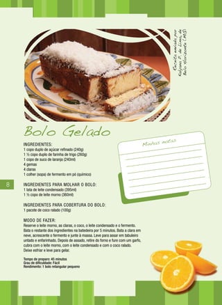 Receita enviada por
                                                                                              Kalyana P. de Lima, de
                                                                                              Belo Horizonte (MG)
    Bolo Gelado
                                                                                            notas
    INGREDIENTES:                                                                  Minhas
    1 copo duplo de açúcar refinado (240g)
    1 ½ copo duplo de farinha de trigo (260g)
    1 copo de suco de laranja (240ml)
    4 gemas
    4 claras
    1 colher (sopa) de fermento em pó (químico)

8   INGREDIENTES PARA MOLHAR O BOLO:
    1 lata de leite condensado (395ml)
    1 ½ copo de leite morno (360ml)

    INGREDIENTES PARA COBERTURA DO BOLO:
    1 pacote de coco ralado (100g)

    MODO DE FAZER:
    Reserve o leite morno, as claras, o coco, o leite condensado e o fermento.
    Bata o restante dos ingredientes na batedeira por 5 minutos. Bata a clara em
    neve, acrescente o fermento e junte à massa. Leve para assar em tabuleiro
    untado e enfarinhado. Depois de assado, retire do forno e fure com um garfo,
    cubra com o leite morno, com o leite condensado e com o coco ralado.
    Deixe esfriar e leve para gelar.

    Tempo de preparo: 45 minutos
    Grau de dificuldade: Fácil
    Rendimento: 1 bolo retangular pequeno
 