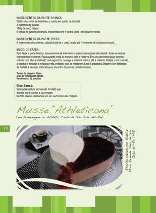 12
INGREDIENTES DA PARTE BRANCA:
300ml de creme de leite fresco batido em ponto de chantili
3 colheres de açúcar
100g de coco ralado
6 folhas de gelatina brancas, dissolvidas em 1 xícara (café ) de água fervendo
INGREDIENTES DA PARTE PRETA:
A mesma receita anterior, substituindo-se o coco ralado por 4 colheres de chocolate em pó.
MODO DE FAZER:
Para fazer a parte branca, bata o creme de leite com o açúcar até o ponto de chantili. Junte os outros
ingredientes e reserve. Faça a parte preta do mesmo jeito e reserve. Em um pirex retangular grande,
untado com óleo e molhado com água fria, despeje a mistura branca até a metade. Incline, com cuidado,
a vasilha e despeje a mistura preta, evitando que se misturem. Leve à geladeira. Decore com folhinhas
de hortelã e cerejas, colocadas no encontro das cores, artisticamente.
Tempo de preparo: 1hora
Grau de dificuldade: Médio
Rendimento: 12 porções
Dica Senac:
Você pode utilizar um aro do formato que
desejar para montar a sua musse.
Na foto abaixo, utilizamos um aro no formato de coração.
ReceitaenviadaporBeatriz
MariaResendeSilva,deSão
Joãodel-Rei(MG)
(em homenagem ao Athletic Clube de São João del-Rei)
Musse “Athleticana”
 