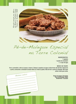 13
INGREDIENTES:
1 rapadura
1 pacote de amendoim
1 ½ copo de água
MODO DE FAZER:
Torre o amendoim, retire as cascas e reserve. Coloque a rapadura na água e deixe ferver até derreter. Depois tire
o ponto, acrescente o amendoim torrado inteiro ou moído (a gosto). Bata até dar o ponto de despejar. Não deixe
esfriar muito para cortar.
Tempo de preparo: 50 minutos
Grau de dificuldade: Médio
Rendimento: 12 porções
ReceitaenviadaporMaria
deOliveiraCarlota(Dona
Tinha),dePerdões(MG)
Minhas notas
Pé-de-Moleque Especial
na Torre Colonial
 