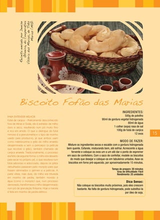 INGREDIENTES:
500g de polvilho
90ml de gordura vegetal hidrogenada
80ml de água
1 colher (sopa) rasa de sal
100g de fubá de canjica
12 ovos
MODO DE FAZER:
Misture os ingredientes secos e escalde com a gordura hidrogenada
bem quente. Esfarele, misturando bem, até esfriar. Acrescente a água
fervente e coloque os ovos um a um até dar o ponto de espremer
em saco de confeiteiro. Com o saco de confeitar, modele os biscoitos
do modo que desejar e coloque-os em tabuleiros untados. Asse os
biscoitos em forno pré-aquecido, por aproximadamente 15 minutos.
Tempo de preparo: 30 minutos
Grau de dificuldade: Fácil
Rendimento: 25 unidades
Dica Senac:
Não coloque os biscoitos muito próximos, pois eles crescem
bastante. Na falta de gordura hidrogenada, pode substituí-la
por óleo de soja.
PARA ENTENDER MELHOR:
Fubá de canjica – Praticamente desconhecido
fora de Minas e Goiás, ele é extraído de milho
duro e seco, resultando num pó muito fino
e rico em amido. O que o distingue do fubá
mimoso é a granulometria e o tipo de moinho
usado para produzi-lo, já que ambos usam
como matéria-prima o grão do milho amarelo
desgerminado e sem o pericarpo (a película
que recobre o grão), também chamado de
canjica amarela. Tradicionalmente, o processo
era feito da seguinte forma: o milho era deixado
para secar no próprio pé, o que resultava num
fubá saboroso e adocicado; depois os grãos
debulhados passavam pelo monjolo para que
fossem eliminados o gérmen e a película. A
parte vítrea, mais dura, do milho era triturada
em moinho de pedra, também movido à
água (como o monjolo) que, num processo
demorado, transformava o milho desgerminado
num pó de granulação finíssima. Hoje a maioria
é feita em moinho de pedra elétrico.
Biscoito Fofão das Marias
15
ReceitaenviadaporDenise
Oliveira,daCooperativa
VitóriadasMarias,deTrês
Marias(MG)
 