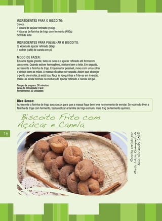 16
INGREDIENTES PARA O BISCOITO:
3 ovos
1 xícara de açúcar refinado (180g)
4 xícaras de farinha de trigo com fermento (480g)
50ml de leite
INGREDIENTES PARA POLVILHAR O BISCOITO:
½ xícara de açúcar refinado (90g)
1 colher (café) de canela em pó
MODO DE FAZER:
Em uma tigela grande, bata os ovos e o açúcar refinado até formarem
um creme. Quando estiver homogêneo, misture bem o leite. Em seguida,
acrescente a farinha de trigo. Enquanto for possível, mexa com uma colher
e depois com as mãos. A massa não deve ser sovada. Assim que alcançar
o ponto de enrolar, já está boa. Faça as rosquinhas e frite-as em imersão.
Passe-as ainda mornas na mistura de açúcar refinado e canela em pó.
Tempo de preparo: 30 minutos
Grau de dificuldade: Fácil
Rendimento: 20 unidades
Dica Senac:
Acrescente a farinha de trigo aos poucos para que a massa fique bem leve no momento de enrolar. Se você não tiver a
farinha de trigo com fermento, basta utilizar a farinha de trigo comum, mais 15g de fermento químico.
Biscoito Frito com
Açúcar e Canela
Receitaenviadapor
MartaLúciaRodrigues,de
BeloHorizonte(MG)
 