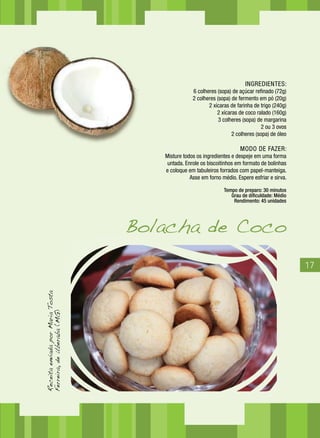 17
INGREDIENTES:
6 colheres (sopa) de açúcar refinado (72g)
2 colheres (sopa) de fermento em pó (20g)
2 xícaras de farinha de trigo (240g)
2 xícaras de coco ralado (160g)
3 colheres (sopa) de margarina
2 ou 3 ovos
2 colheres (sopa) de óleo
MODO DE FAZER:
Misture todos os ingredientes e despeje em uma forma
untada. Enrole os biscoitinhos em formato de bolinhas
e coloque em tabuleiros forrados com papel-manteiga.
Asse em forno médio. Espere esfriar e sirva.
Tempo de preparo: 30 minutos
Grau de dificuldade: Médio
Rendimento: 45 unidades
Bolacha de Coco
ReceitaenviadaporMariaTosta
Ferreira,deUberaba(MG)
 