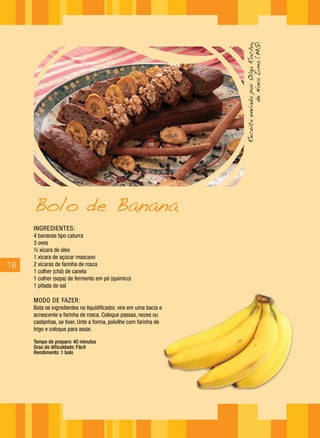 18
INGREDIENTES:
4 bananas tipo caturra
3 ovos
½ xícara de óleo
1 xícara de açúcar mascavo
2 xícaras de farinha de rosca
1 colher (chá) de canela
1 colher (sopa) de fermento em pó (químico)
1 pitada de sal
MODO DE FAZER:
Bata os ingredientes no liquidificador, vire em uma bacia e
acrescente a farinha de rosca. Coloque passas, nozes ou
castanhas, se tiver. Unte a forma, polvilhe com farinha de
trigo e coloque para assar.
Tempo de preparo: 40 minutos
Grau de dificuldade: Fácil
Rendimento: 1 bolo
Bolo de Banana
ReceitaenviadaporOlgaRocha,
deNovaLima(MG)
 