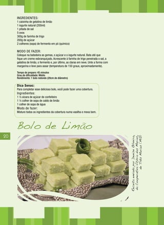 20
INGREDIENTES:
1 caixinha de gelatina de limão
1 iogurte natural (200ml)
1 pitada de sal
5 ovos
300g de farinha de trigo
200g de açúcar
2 colheres (sopa) de fermento em pó (químico)
MODO DE FAZER:
Coloque na batedeira as gemas, o açúcar e o iogurte natural. Bata até que
fique um creme esbranquiçado. Acrescente à farinha de trigo peneirada o sal, a
gelatina de limão, o fermento e, por último, as claras em neve. Unte a forma com
margarina e leve para assar (temperatura de 150 graus, aproximadamente).
Tempo de preparo: 45 minutos
Grau de dificuldade: Médio
Rendimento: 1 bolo redondo (20cm de diâmetro)
Dica Senac:
Para completar esse delicioso bolo, você pode fazer uma cobertura.
Ingredientes:
1 ½ xícara de açúcar de confeiteiro
1 ½ colher de sopa de caldo de limão
1 colher de sopa de água
Modo de fazer:
Misture todos os ingredientes da cobertura numa vasilha e mexa bem.
Bolo de Limão
ReceitaenviadaporDeniseOliveira,
daCooperativaVitóriadasMarias,
deTrêsMarias(MG)
 