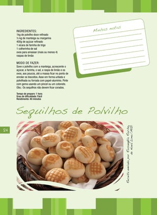 24
INGREDIENTES:
1kg de polvilho doce refinado
½ kg de manteiga ou margarina
400g de açúcar refinado
1 xícara de farinha de trigo
1 colherinha de sal
ovos para amassar (mais ou menos 4)
raspas de limão
MODO DE FAZER:
Sove o polvilho com a manteiga, acrescente o
açúcar, a farinha, o sal, a raspa de limão e os
ovos, aos poucos, até a massa ficar no ponto de
enrolar os biscoitos. Asse em forma untada e
polvilhada ou forrada com papel-alumínio. Pinte
com gema usando um pincel ou um cotonete.
Obs.: Os sequilhos não devem ficar corados.
Tempo de preparo: 1 hora
Grau de dificuldade: Fácil
Rendimento: 40 minutos
Minhas notas
Sequilhos de Polvilho
ReceitaenviadaporRosangêlaRocha,
deNovaLima(MG)
 