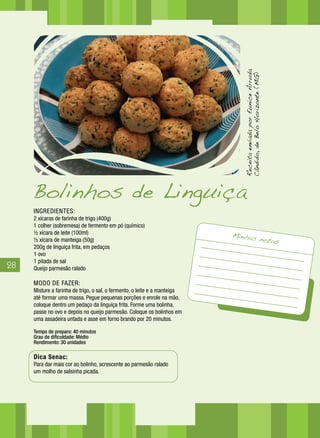 28
INGREDIENTES:
2 xícaras de farinha de trigo (400g)
1 colher (sobremesa) de fermento em pó (químico)
½ xícara de leite (100ml)
½ xícara de manteiga (50g)
200g de linguiça frita, em pedaços
1 ovo
1 pitada de sal
Queijo parmesão ralado
MODO DE FAZER:
Misture a farinha de trigo, o sal, o fermento, o leite e a manteiga
até formar uma massa. Pegue pequenas porções e enrole na mão,
coloque dentro um pedaço da linguiça frita. Forme uma bolinha,
passe no ovo e depois no queijo parmesão. Coloque os bolinhos em
uma assadeira untada e asse em forno brando por 20 minutos.
Tempo de preparo: 40 minutos
Grau de dificuldade: Médio
Rendimento: 30 unidades
Dica Senac:
Para dar mais cor ao bolinho, acrescente ao parmesão ralado
um molho de salsinha picada.
Bolinhos de Linguiça
Minhas notas
ReceitaenviadaporEuniceArruda
Cândido,deBeloHorizonte(MG)
 