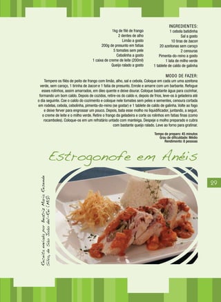 29
INGREDIENTES:
1kg de filé de frango			 1 cebola batidinha
2 dentes de alho				 Sal a gosto
Limão a gosto				 10 tiras de bacon
200g de presunto em fatias			 20 azeitonas sem caroço
5 tomates sem pele			 2 cenouras
Cebolinha a gosto				 Pimenta-do-reino a gosto
1 caixa de creme de leite (200ml)		 1 lata de milho verde
Queijo ralado a gosto 			 1 tablete de caldo de galinha
MODO DE FAZER:
Tempere os filés de peito de frango com limão, alho, sal e cebola. Coloque em cada um uma azeitona
verde, sem caroço, 1 tirinha de bacon e 1 fatia de presunto. Enrole e amarre com um barbante. Refogue
esses rolinhos, assim amarrados, em óleo quente e deixe dourar. Coloque bastante água para cozinhar,
formando um bom caldo. Depois de cozidos, retire-os do caldo e, depois de frios, leve-os à geladeira até
o dia seguinte. Coe o caldo do cozimento e coloque nele tomates sem peles e sementes, cenoura cortada
em rodelas, cebola, cebolinha, pimenta-do-reino (se gostar) e 1 tablete de caldo de galinha. Volte ao fogo
e deixe ferver para engrossar um pouco. Depois, bata esse molho no liquidificador, juntando, a seguir,
o creme de leite e o milho verde. Retire o frango da geladeira e corte os rolinhos em fatias finas (como
rocamboles). Coloque-os em um refratário untado com manteiga. Despeje o molho preparado e cubra
com bastante queijo ralado. Leve ao forno para gratinar.
Tempo de preparo: 45 minutos
Grau de dificuldade: Médio
Rendimento: 8 pessoas
ReceitaenviadaporBeatrizMariaResende
Silva,deSãoJoãodel-Rei(MG)
Estrogonofe em Anéis
1kg de filé de frango
2 dentes de alho
Limão a gosto
200g de presunto em fatias
5 tomates sem pele
Cebolinha a gosto
1 caixa de creme de leite (200ml)
Queijo ralado a gosto
 