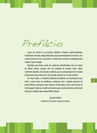 Lugar de mulher é na cozinha, também! Criando, experimentando,
inventando receitas, todas deliciosas, porque temperadas com amor, com
o jeito mineiro de ser e de prover a mesa farta, sempre convidativa para
receber quem chegar.
Receitas que fazem parte de cadernos identificados com as raízes
de Minas Gerais, porque vêm da tradição de nossas avós, mães,
mulheres simples, mas bravas mulheres, que se perpetuaram em nossas
lembranças pelo cheiro bom da comida servida com muito carinho.
Por essa razão, o Conselho Estadual da Mulher, ao comemorar seus
vinte e cinco anos de existência, contando com a valiosa parceria do
Senac Minas, apresenta este Caderno de Receitas, como uma forma de
homenagear todas as mulheres mineiras que, anonimamente, continuam
fazendo a história das nossas Minas Gerais.
Carmen Rocha
Presidenta do Conselho Estadual da Mulher
Prefácio
45
 