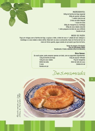 9
INGREDIENTES:
500g de farinha de trigo especial
500g de açúcar refinado
1 colher (chá) de sal
2 litros de leite integral
1 dúzia de ovos
300g de margarina ou manteiga
500g de coco ralado (natural)
1 vidro pequeno de leite de coco (200ml)
Canela em pó
MODO DE FAZER:
Faça um mingau com a farinha de trigo, o açúcar, o leite, o leite de coco e 1 pitada de sal. Coloque a
manteiga e o coco ralado e deixe esfriar. Bata bem os ovos e acrescente. Asse em forma de furo no
meio em forno quente, jogue canela em pó assim que tirar do forno.
Tempo de preparo: 30 minutos
Grau de dificuldade: Médio
Rendimento: 4 bolos redondos (25cm de diâmetro)
Dica Senac:
Se você quiser, pode preparar apenas um bolo, com os seguintes ingredientes:
	 125g de farinha de trigo	 125g de açúcar refinado
	 125g de coco ralado	 75g de margarina
	 500ml de leite	 50ml de leite de coco
	 3 ovos	 1pitada de sal
	 Canela em pó	
Desmamada
ReceitaenviadaporLazy
Ulhoa,deParacatu(MG)
 