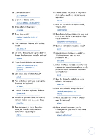 24. Quem batizou Jesus?                        36. Satanás disse a Jesus que se ele pulasse
      JOÃO BATISTA                                 do templo, o que Deus mandaria para
                                                   segurá-lo?
25. O que João Batista comia?                        ANJOS
      GAFANHOTOS E MEL SILVESTRE
                                               37. Qual era a profissão de Pedro, André,
26. Onde João Batista pregava?                     Tiago e João?
      DESERTO                                        PESCADORES

27. O que João vestia?                         38. Quando os discípulos jogaram a rede para
      PELE DE CAMELO E CINTO DE                    o outro lado do barco, como Jesus disse,
      COURO                                        o que aconteceu?
                                                     PESCARAM MUITOS PEIXES
28. Qual o nome do rio onde João batizou
    Jesus?                                     39. Quantos eram os discípulos de Jesus?
      RIO JORDÃO                                     DOZE

29. Em forma de qual ave o Espírito de Deus    40. Jesus disse aos discípulos pescadores:
    desceu do céu quando Jesus foi batizado?       “Vinde após mim, e eu vos farei
      POMBA                                        pescadores de ...”
                                                     HOMENS
30. O que disse João Batista ao ver Jesus
      ESTE É O CORDEIRO DE DEUS                41. Simão não havia pescado nenhum peixe,
      QUE TIRA O PECADO DO                         mas quando Jesus disse para jogar a rede,
      MUNDO                                        pescaram tantos peixes que encheram
                                                   quantos barcos?
31. Com o que João Batista batizava?
                                                     DOIS
      ÁGUA
                                               42. Qual dos discípulos trabalhava como
32. Para onde Jesus foi levado pelo Espírito       cobrador de impostos?
    depois de ser batizado?
                                                     MATEUS
      DESERTO
                                               43. Qual foi o primeiro milagre de Jesus?
33. Quantos dias Jesus jejuou no deserto?
                                                     TRANSFORMAR ÁGUA EM
      QUARENTA                                       VINHO

34. Jesus disse que nem só de pão viverá o     44. O que Jesus colocou sobre os olhos do
    homem, mas de toda a ____ de Deus.             cego de nascença?
      PALAVRA                                        LODO

35. Quando Jesus teve fome, durante a          45. O que Jesus disse para o cego de
    tentação, Satanás disse para Jesus             nascença fazer após colocar lodo sobre
    transformar o que em pão?                      seus olhos?
      PEDRA                                          LAVAR NO TANQUE




                                                                                               3
 