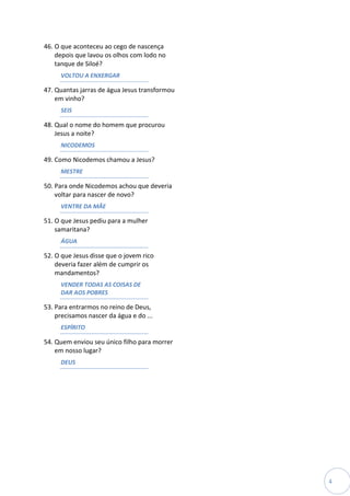 46. O que aconteceu ao cego de nascença
    depois que lavou os olhos com lodo no
    tanque de Siloé?
     VOLTOU A ENXERGAR

47. Quantas jarras de água Jesus transformou
    em vinho?
     SEIS

48. Qual o nome do homem que procurou
    Jesus a noite?
     NICODEMOS

49. Como Nicodemos chamou a Jesus?
     MESTRE

50. Para onde Nicodemos achou que deveria
    voltar para nascer de novo?
     VENTRE DA MÃE

51. O que Jesus pediu para a mulher
    samaritana?
     ÁGUA

52. O que Jesus disse que o jovem rico
    deveria fazer além de cumprir os
    mandamentos?
     VENDER TODAS AS COISAS DE
     DAR AOS POBRES

53. Para entrarmos no reino de Deus,
    precisamos nascer da água e do ...
     ESPÍRITO

54. Quem enviou seu único filho para morrer
    em nosso lugar?
     DEUS




                                               4
 