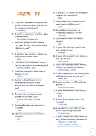 11. O que Jesus fez antes de dividir os pães e
                                                   os peixes para a multidão?
                                                     OROU
                                               12. Quantos cestos de comida sobraram
1. O que Jesus estava fazendo quando uma
                                                   depois que a multidão comeu?
   grande tempestade atingiu o barco onde
                                                     DOZE
   Ele estava com os discípulos?
     DORMINDO                                  13. Quantos homens comeram na
                                                   multiplicação dos pães e peixes?
2. O que fez Jesus para que o vento e a água
                                                     CINCO MIL
   se acalmassem?
     FALOU PARA QUE PARASSEM                   14. Quantos filhos tinha o pai do filho
                                                   pródigo?
3. Jesus disse que os discípulos estavam
                                                     DOIS
   com medo durante a tempestade porque
   não tinham o quê?                           15. O que o filho mais velho pediu ao pai
     FÉ                                            antes de sair de casa?
                                                     HERANÇA
4. O que Jesus fazia no monte enquanto os
   discípulos estavam no barco?                16. O que o filho pródigo fez com a herança
     ORAR                                          que o pai lhe deu?
                                                     DESPERDIÇOU
5. Como Jesus foi do monte até o barco no
   meio do lago onde estavam os discípulos?    17. Depois de desperdiçar todo o dinheiro,
     ANDANDO SOBRE A ÁGUA                          no que o filho pródigo foi trabalhar?
                                                     ALIMENTAR OS PORCOS
6. Qual o discípulo que foi andar sobre a
   água com Jesus?                             18. O filho pródigo estava com fome e queria
     PEDRO                                         voltar para a casa do pai para que?
                                                     TRABALHAR
7. Quando os discípulos viram Jesus
   andando sobre as águas, eles se             19. O que o pai fez ao ver o filho voltando
   assustaram e pensaram que Ele era o             para casa?
   que?                                              O ABRAÇOU E BEIJOU
     FANTASMA                                  20. A quem devemos amar sobre todas as
8. Por que Pedro começou a afundar                 coisas?
   quando andava sobre a água?                       DEUS
     PORQUE TINHA UMA PEQUENA                  21. A quem devemos amar como a nós
     FÉ                                            mesmos?
9. Quantos pães havia para alimentar a               O PRÓXIMO
   multidão?                                   22. O que aconteceu com o homem que
     CINCO                                         estava no caminho para Jericó?
10. Quantos peixes havia para alimentar a            FOI ASSALTADO
   multidão?                                   23. O que o sacerdote e o levita fizeram ao
     DOIS                                          ver o homem machucado no caminho?
                                                     PASSARAM LONGE, PELO
                                                     OUTRO LADO DA ESTRADA



                                                                                                5
 
