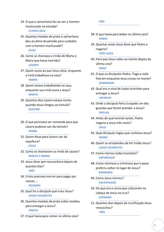 24. O que o samaritano fez ao ver o homem           PÃO
    machucado na estrada?
      CUIDOU DELE
                                              38. O que havia para beber na última ceia?
25. Quantas moedas de prata o samaritano
                                                    VINHO
    deu ao dono da pensão para cuidados
    com o homem machucado?                    39. Quantas vezes Jesus disse que Pedro o
      DUAS                                        negaria?
                                                    TRÊS VEZES
26. Como se chamava o irmão de Marta e
    Maria que havia morrido?                  40. Para que Jesus subiu ao monte depois da
      LÁZARO                                      última ceia?
                                                    ORAR
27. Quem ouvia ao que Jesus dizia, enquanto
    a irmã trabalhava na casa?                41. O que os discípulos Pedro, Tiago e João
      MARIA                                       fizeram enquanto Jesus orava no monte?
                                                    DORMIRAM
28. Quem estava trabalhando na casa,
    enquanto sua irmã ouvia a Jesus?          42. Qual era o sinal de Judas Iscariotes para
      MARTA                                       entregar a Jesus?
                                                    UM BEIJO
29. Quantos dias Lázaro estava morto
    quando Jesus chegou ao túmulo?            43. Onde o discípulo feriu à espada um dos
      QUATRO                                      guardas que foram prender a Jesus?
                                                    ORELHA
                                              44. Antes de qual animal cantar, Pedro
30. O que precisava ser removida para que         negaria a Jesus três vezes?
    Lázaro pudesse sair do túmulo?                  GALO
      PEDRA
                                              45. Qual discípulo negou que conhecia Jesus?
31. Quem disse para Lázaro sair da                  PEDRO
    sepultura?
                                              46. Quem se arrependeu de ter traído Jesus?
      JESUS
                                                    JUDAS ISCARIOTES
32. Como se chamavam as irmãs de Lázaro?
                                              47. Como morreu Judas Iscariotes?
      MARTA E MARIA
                                                    ENFORCADO
33. Jesus disse que ressuscitaria depois de
                                              48. Como chamava o criminoso que o povo
    quantos dias?
                                                  preferiu soltar no lugar de Jesus?
      TRÊS
                                                    BARRABÁS
34. Cristo precisou morrer para pagar por
                                              49. Como Jesus morreu?
    nossos ...                                      CRUCIFICADO
      PECADOS
                                              50. Do que era a coroa que colocaram na
35. Qual foi o discípulo que traiu Jesus?
                                                  cabeça de Jesus na cruz?
      JUDAS ISCARIOTES
                                                    ESPINHOS
36. Quantas moedas de prata Judas recebeu
                                              51. Quantos dias depois da crucificação Jesus
    para entregar a Jesus?
                                                  ressuscitou?
      TRINTA
                                                    TRÊS
37. O que havia para comer na última ceia?

                                                                                              6
 